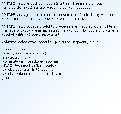 Textov� pole: AMTAPE s.r.o. je obchodn� spole�nost zam��ena na distribuci samolep�c�ch syst�m� pro v�robn� a servisn� z�vody.AMTAPE s.r.o. je partnerem renomovan� nadn�rodn� firmy American Biltrite Inc. (zalo�eno v 1908)/ divize Ideal Tape.AMTAPE s.r.o. dod�v� produkty p�edev��m t�m spole�nostem, kter� maj� sv� provozy v krajin�ch st�edn� a v�chodn� Evropy a pro kter� je vysokokvalitn� v�robek nezbytnost�.Nab�z�me velk� v�b�r produkt� pro r�zn� segmenty trhu:.automobilov�
.leteck� (v�roba a �dr�ba).elektrotechnick�.komaxitov�n� (pr�kov� lakov�n�).HVAC (technick� za��zen� budov).v�roba pap�ru a vlnit� lepenky.v�roba izola�n�ch a speci�ln�ch skel.jin�