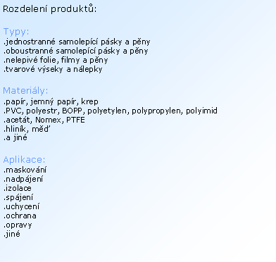 Textov� pole: Rozdelen� produkt�:Typy:.jednostrann� samolep�c� p�sky a p�ny.oboustrann� samolep�c� p�sky a p�ny.nelepiv� folie, filmy a p�ny.tvarov� v�seky a n�lepkyMateri�ly:.pap�r, jemn� pap�r, krep.PVC, polyestr, BOPP, polyetylen, polypropylen, polyimid.acet�t, Nomex, PTFE.hlin�k, m��.a jin�Aplikace:.maskov�n�.nadp�jen�.izolace.sp�jen�.uchycen�.ochrana.opravy.jin�