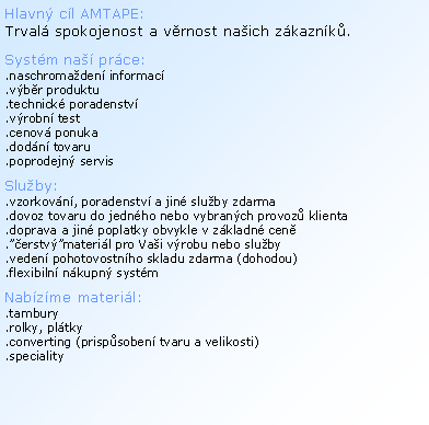 Textov� pole: Hlavn� c�l AMTAPE: Trval� spokojenost a v�rnost na�ich z�kazn�k�.Syst�m na�� pr�ce:.naschroma�den� informac�.v�b�r produktu.technick� poradenstv�.v�robn� test.cenov� ponuka.dod�n� tovaru.poprodejn� servis Slu�by:.vzorkov�n�, poradenstv� a jin� slu�by zdarma.dovoz tovaru do jedn�ho nebo vybran�ch provoz� klienta.doprava a jin� poplatky obvykle v z�kladn� cen�.��erstv��materi�l pro Va�i v�robu nebo slu�by.veden� pohotovostn�ho skladu zdarma (dohodou).flexibiln� n�kupn� syst�mNab�z�me materi�l:.tambury.rolky, pl�tky.converting (prisp�soben� tvaru a velikosti).speciality