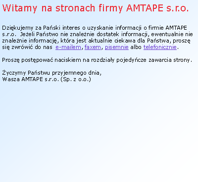 Textov pole: Witamy na stronach firmy AMTAPE s.r.o.Dzikujemy za Paski interes o uzyskanie informacji o firmie AMTAPE s.r.o.  Jeeli Pastwo nie znalenie dostatek informacji, ewentualnie nie znalenie informacj, ktra jest aktualnie ciekawa dla Pastwa, prosz si zwrwi do nas  e-mailem, faxem, pisemnie albo telefonicznie. Prosz postpowa naciskiem na rozdziay pojedycze zawarcia strony. yczymy Pastwu przyjemnego dnia,Wasza AMTAPE s.r.o. (Sp. z o.o.)