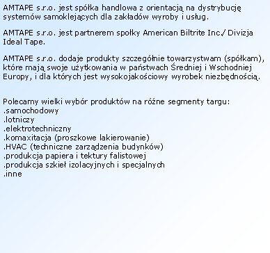 Textov� pole: AMTAPE s.r.o. jest sp�ka handlowa z&nbsp;orientacj� na dystrybucj� system�w samoklej�cych dla zak�ad�w wyroby i&nbsp;us�ug.AMTAPE s.r.o. jest partnerem spo�ky American Biltrite Inc./ Divizja Ideal Tape.AMTAPE s.r.o. dodaje produkty szczeg�nie towarzystwam (sp�kam), kt�re maj� swoje u�ytkowania w pa�stwach �redniej i&nbsp;Wschodniej Europy, i&nbsp;dla kt�rych jest wysokojako�ciowy wyrobek niezb�dno�ci�.Polecamy wielki wyb�r produkt�w na r�ne segmenty targu:.samochodowy.lotniczy
.elektrotechniczny.komaxitacja (proszkowe lakierowanie).HVAC (techniczne zarz�dzenia budynk�w).produkcja papiera i&nbsp;tektury falistowej.produkcja szkie� izolacyjnych i&nbsp;specjalnych.inne