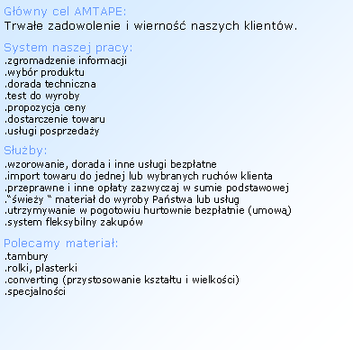 Textov� pole: G��wny cel AMTAPE:Trwa�e zadowolenie i&nbsp;wierno�� naszych klient�w.System naszej pracy:.zgromadzenie informacji.wyb�r produktu.dorada techniczna.test do wyroby.propozycja ceny.dostarczenie towaru.us�ugi posprzeda�yS�u�by:.wzorowanie, dorada i&nbsp;inne us�ugi bezp�atne.import towaru do jednej lub wybranych ruch�w klienta.przeprawne i&nbsp;inne op�aty zazwyczaj w sumie podstawowej.��wie�y � materia� do wyroby Pa�stwa lub us�ug.utrzymywanie w pogotowiu hurtownie bezp�atnie (umow�).system fleksybilny zakup�wPolecamy materia�:.tambury.rolki, plasterki.converting (przystosowanie kszta�tu i&nbsp;wielko�ci).specjalno�ci