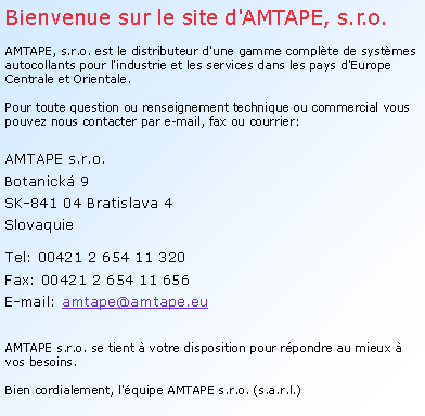 Textové pole: Bienvenue sur le site d'AMTAPE, s.r.o.

AMTAPE, s.r.o. est le distributeur d'une gamme complète de systèmes autocollants pour l'industrie et les services dans les pays d'Europe Centrale et Orientale. 

Pour toute question ou renseignement technique ou commercial vous pouvez nous contacter par e-mail, fax ou courrier:
AMTAPE s.r.o.
Botanická 9
SK-841 04 Bratislava 4
Slovaquie

Tel: 00421 2 654 11 320
Fax: 00421 2 654 11 656
E-mail: amtape@amtape.eu

AMTAPE s.r.o. se tient à votre disposition pour répondre au mieux à vos besoins. 
Bien cordialement, l'équipe AMTAPE s.r.o. (s.a.r.l.)
