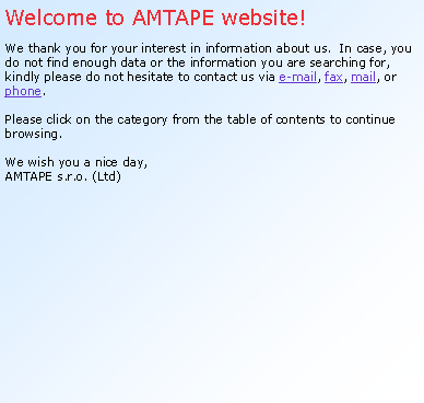 Textov pole: Welcome to AMTAPE website!We thank you for your interest in information about us.  In case, you do not find enough data or the information you are searching for, kindly please do not hesitate to contact us via e-mail, fax, mail, or phone.Please click on the category from the table of contents to continue browsing.We wish you a nice day, AMTAPE s.r.o. (Ltd)