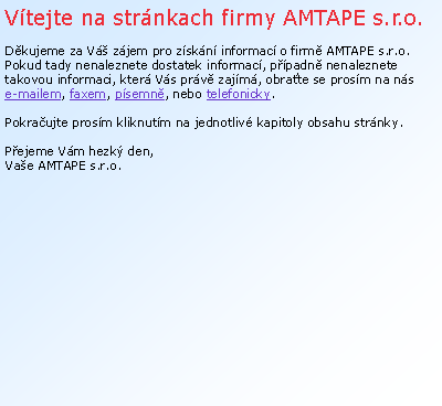 Textové pole: Vítejte na stránkach firmy AMTAPE s.r.o.

Děkujeme za Váš zájem pro získání informací o firmě AMTAPE s.r.o.
Pokud tady nenaleznete dostatek informací, případně nenaleznete takovou informaci, která Vás právě zajímá, obraťte se prosím na nás      
e-mailem, faxem, písemně, nebo telefonicky.  

Pokračujte prosím kliknutím na jednotlivé kapitoly obsahu stránky. 

Přejeme Vám hezký den, 
Vaše AMTAPE s.r.o. 
