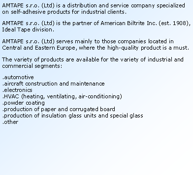 Textov� pole: AMTAPE s.r.o. (Ltd) is a distribution and service company specialized on self-adhesive products for industrial clients.AMTAPE s.r.o. (Ltd) is the partner of American Biltrite Inc. (est. 1908), Ideal Tape division.AMTAPE s.r.o. (Ltd) serves mainly to those companies located in Central and Eastern Europe, where the high-quality product is a must.The variety of products are available for the variety of industrial and commercial segments:.automotive.aircraft construction and maintenance.electronics.HVAC (heating, ventilating, air-conditioning) .powder coating .production of paper and corrugated board.production of insulation glass units and special glass.other