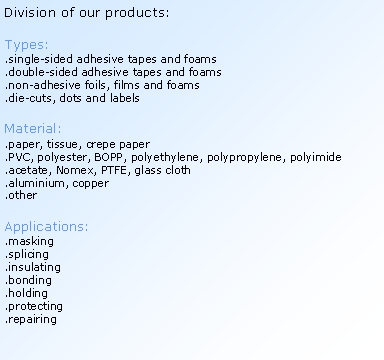 Textov pole: Division of our products:Types:.single-sided adhesive tapes and foams.double-sided adhesive tapes and foams.non-adhesive foils, films and foams.die-cuts, dots and labelsMaterial:.paper, tissue, crepe paper.PVC, polyester, BOPP, polyethylene, polypropylene, polyimide.acetate, Nomex, PTFE, glass cloth.aluminium, copper.otherApplications:.masking.splicing.insulating.bonding.holding.protecting.repairing