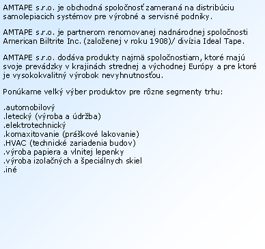 Textov� pole: AMTAPE s.r.o. je obchodn� spolo�nos� zameran� na distrib�ciu samolepiacich syst�mov pre v�robn� a servisn� podniky.AMTAPE s.r.o. je partnerom renomovanej nadn�rodnej spolo�nosti American Biltrite Inc. (zalo�enej v roku 1908)/ div�zia Ideal Tape.AMTAPE s.r.o. dod�va produkty najm� spolo�nostiam, ktor� maj� svoje prev�dzky v krajin�ch strednej a v�chodnej Eur�py a pre ktor� je vysokokvalitn� v�robok nevyhnutnos�ou.Pon�kame ve�k� v�ber produktov pre r�zne segmenty trhu:.automobilov�.leteck� (v�roba a �dr�ba)
.elektrotechnick�.komaxitovanie (pr�kov� lakovanie).HVAC (technick� zariadenia budov).v�roba papiera a vlnitej lepenky.v�roba izola�n�ch a �peci�lnych skiel.in�
