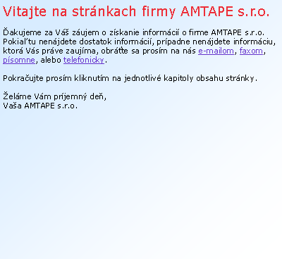 Textov pole: Vitajte na strnkach firmy AMTAPE s.r.o.akujeme za V zujem o zskanie informci o firme AMTAPE s.r.o.Pokia tu nenjdete dostatok informci, prpadne nenjdete informciu, ktor Vs prve zaujma, obrte sa prosm na ns e-mailom, faxom, psomne, alebo telefonicky.  Pokraujte prosm kliknutm na jednotliv kapitoly obsahu strnky. elme Vm prjemn de, Vaa AMTAPE s.r.o. 