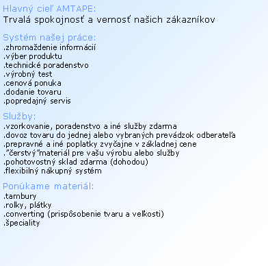 Textov� pole: Hlavn� cie� AMTAPE: Trval� spokojnos� a vernos� na�ich z�kazn�kovSyst�m na�ej pr�ce:.zhroma�denie inform�ci�.v�ber produktu.technick� poradenstvo.v�robn� test.cenov� ponuka.dodanie tovaru.popredajn� servis Slu�by:.vzorkovanie, poradenstvo a in� slu�by zdarma.dovoz tovaru do jednej alebo vybran�ch prev�dzok odberate�a.prepravn� a in� poplatky zvy�ajne v z�kladnej cene.��erstv��materi�l pre va�u v�robu alebo slu�by.pohotovostn� sklad zdarma (dohodou).flexibiln� n�kupn� syst�mPon�kame materi�l:.tambury.rolky, pl�tky.converting (prisp�sobenie tvaru a ve�kosti).�peciality
