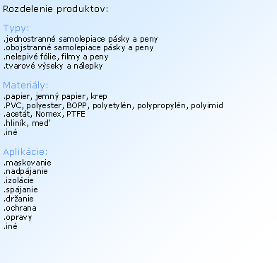 Textov� pole: Rozdelenie produktov:Typy:.jednostrann� samolepiace p�sky a peny.obojstrann� samolepiace p�sky a peny.nelepiv� f�lie, filmy a peny.tvarov� v�seky a n�lepkyMateri�ly:.papier, jemn� papier, krep.PVC, polyester, BOPP, polyetyl�n, polypropyl�n, polyimid.acet�t, Nomex, PTFE.hlin�k, me�.in�Aplik�cie:.maskovanie.nadp�janie.izol�cie.sp�janie.dr�anie.ochrana.opravy.in�